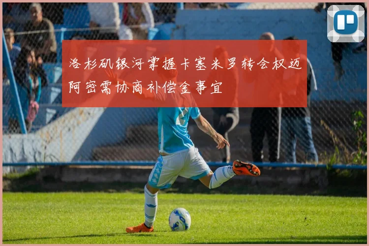 洛杉矶银河掌握卡塞米罗转会权迈阿密需协商补偿金事宜