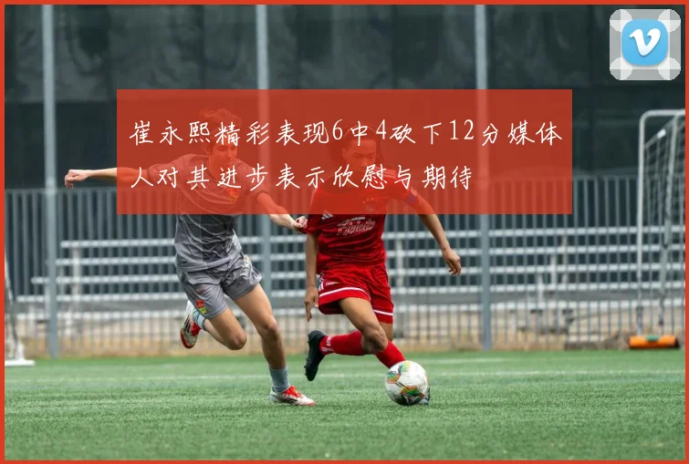 崔永熙精彩表现6中4砍下12分媒体人对其进步表示欣慰与期待