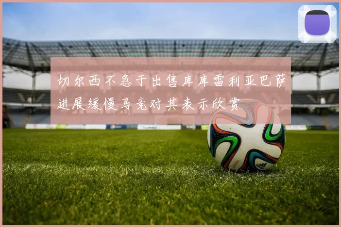 切尔西不急于出售库库雷利亚巴萨进展缓慢马竞对其表示欣赏