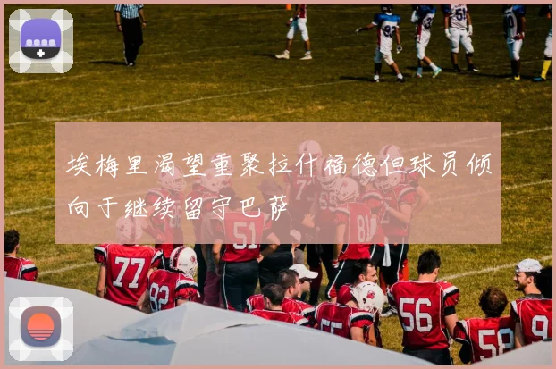 埃梅里渴望重聚拉什福德但球员倾向于继续留守巴萨