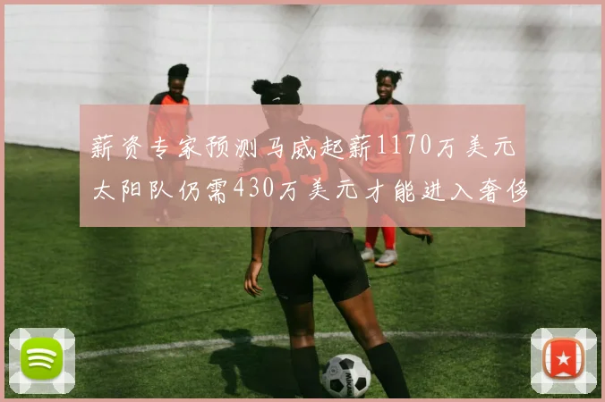 薪资专家预测马威起薪1170万美元太阳队仍需430万美元才能进入奢侈税