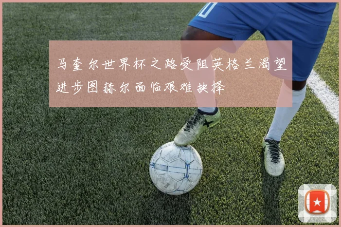 马奎尔世界杯之路受阻英格兰渴望进步图赫尔面临艰难抉择