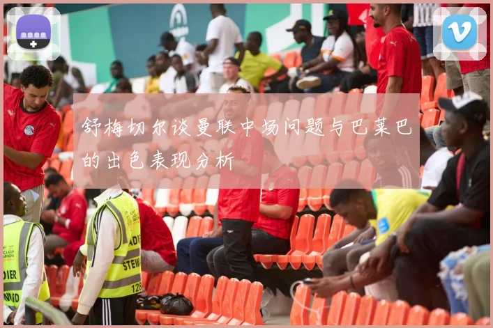 舒梅切尔谈曼联中场问题与巴莱巴的出色表现分析