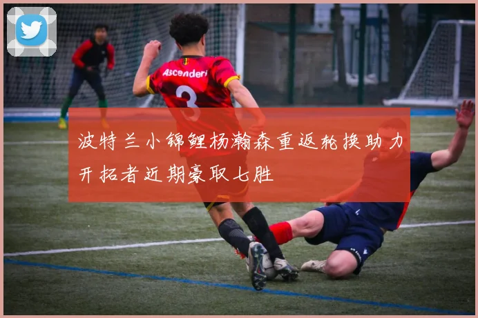 波特兰小锦鲤杨瀚森重返轮换助力开拓者近期豪取七胜