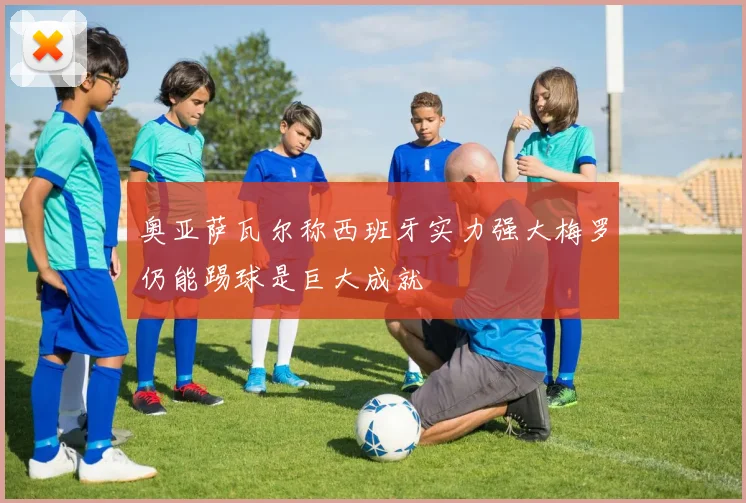 奥亚萨瓦尔称西班牙实力强大梅罗仍能踢球是巨大成就