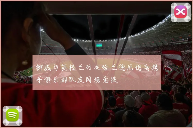 挪威与英格兰对决哈兰德厄德高携手俱乐部队友同场竞技