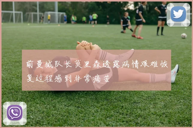 前曼城队长莫里森透露病情艰难恢复过程感到非常痛苦