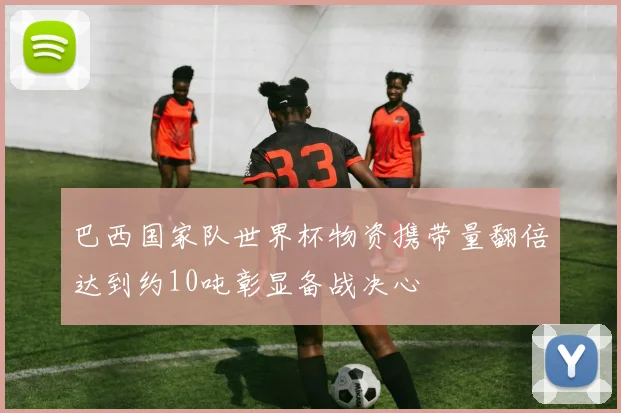 巴西国家队世界杯物资携带量翻倍达到约10吨彰显备战决心