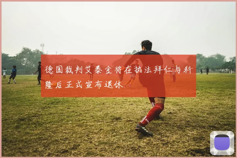 德国裁判艾泰金将在执法拜仁与科隆后正式宣布退休