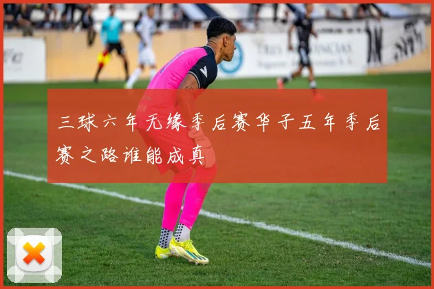 三球六年无缘季后赛华子五年季后赛之路谁能成真