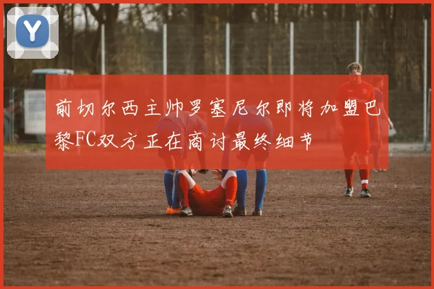 前切尔西主帅罗塞尼尔即将加盟巴黎FC双方正在商讨最终细节